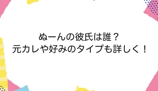 ぬーんの彼氏は誰？元カレや好みのタイプも詳しく！