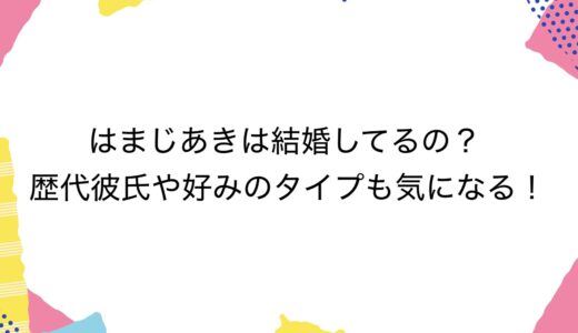 はまじあきは結婚してるの？歴代彼氏や好みのタイプも気になる！