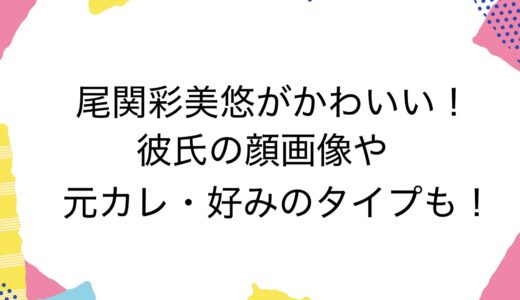 尾関彩美悠がかわいい！彼氏の顔画像や元カレ・好みのタイプも！
