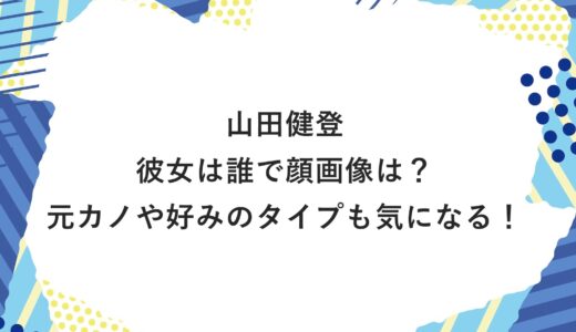 山田健登の彼女は誰で顔画像は？元カノや好みのタイプも気になる！