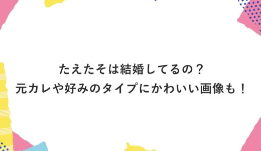 たえたそは結婚してるの？元カレや好みのタイプにかわいい画像も！