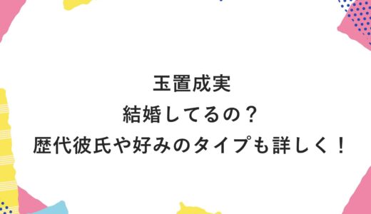 玉置成実は結婚してるの？歴代彼氏や好みのタイプも詳しく！