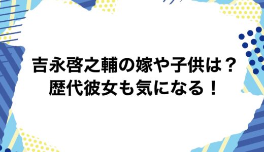 吉永啓之輔の嫁や子供は？歴代彼女も気になる！