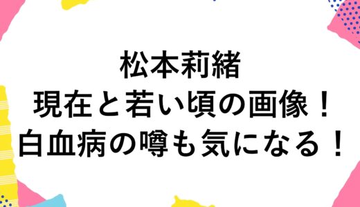 松本莉緒の現在2025と若い頃の画像！白血病の噂も気になる！