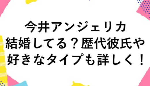 今井アンジェリカは結婚してる？歴代彼氏や好きなタイプも詳しく！