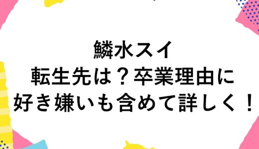 鱗水スイの転生先は？卒業理由に好き嫌いも含めて詳しく！